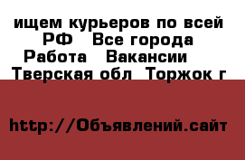 ищем курьеров по всей РФ - Все города Работа » Вакансии   . Тверская обл.,Торжок г.